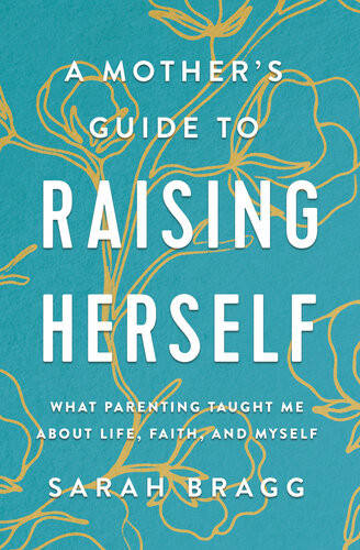 A Mothers Guide To Raising Herself What Parenting Taught Me About Life Faith And Myself Sarah Bragg