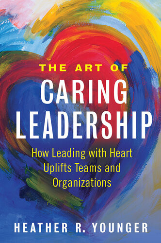 The Art Of Caring Leadership How Leading With Heart Uplifts Teams And Organizations Heather R Younger