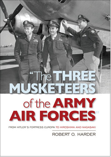 The Three Musketeers Of The Army Air Forces From Hitlers Fortress Europa To Hiroshima And Nagasaki Robert O Harder