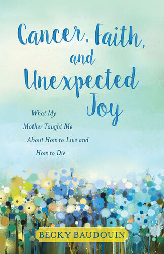 Cancer Faith And Unexpected Joy What My Mother Taught Me About How To Live And How To Die Becky Baudouin