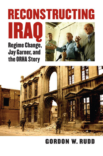 Reconstructing Iraq Regime Change Jay Garner And The Orha Story Gordon W Rudd