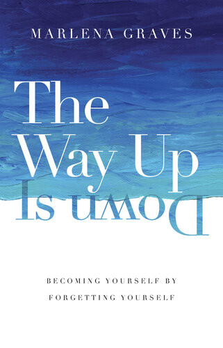 The Way Up Is Down Becoming Yourself By Forgetting Yourself Marlena Graves