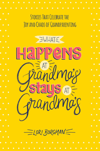 What Happens At Grandmas Stays At Grandmas Stories That Celebrate The Joy And Chaos Of Grandparenting Lori Borgman