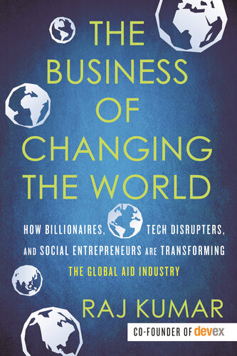 The Business Of Changing The World How Billionaires Tech Disrupters And Social Entrepreneurs Are Transforming The Global Aid Industry Raj Kumar