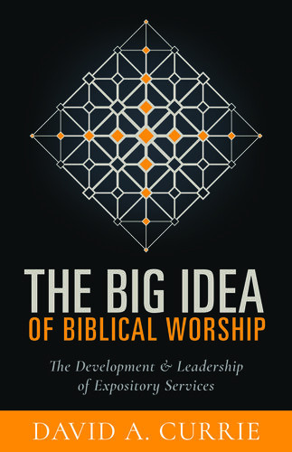 The Big Idea Of Biblical Worship The Development And Leadership Of Expository Services David A Currie
