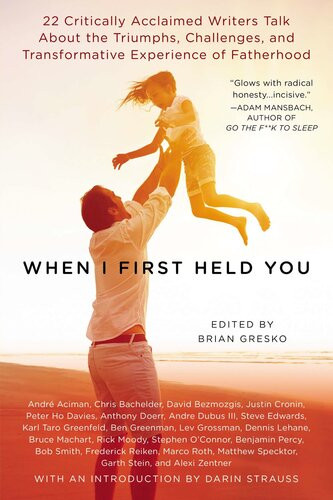 When I First Held You 22 Critically Acclaimed Writers Talk About The Triumphs Challenges And Transformative Powers Of Fatherhood Brian Gresko