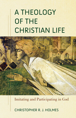 A Theology Of The Christian Life Imitating And Participating In God Christopher R J Holmes