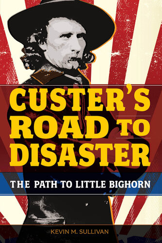 Custers Road To Disaster The Path To Little Bighorn Kevin Sullivan