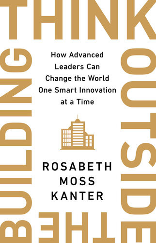 Think Outside The Building How Advanced Leaders Can Change The World One Smart Innovation At A Time Rosabeth Moss Kanter
