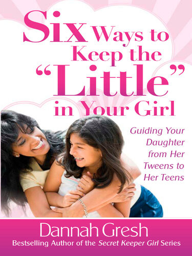 Six Ways To Keep The Little In Your Girl Guiding Your Daughter From Her Tweens To Her Teens Dannah Gresh