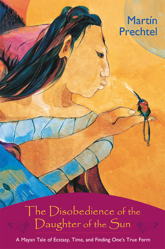 The Disobedience Of The Daughter Of The Sun A Mayan Tale Of Ecstasy Time And Finding Ones True Form Martn Prechtel