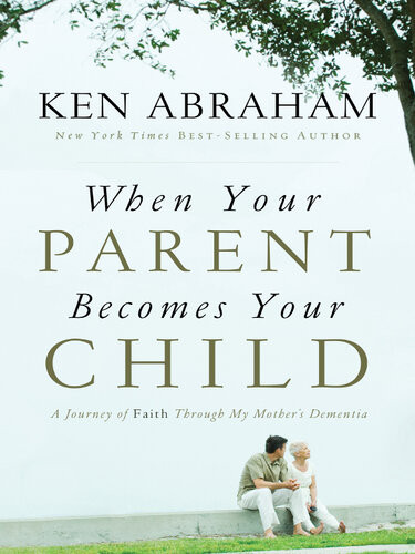 When Your Parent Becomes Your Child A Journey Of Faith Through My Mothers Dementia Ken Abraham