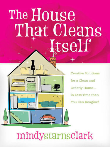 The House That Cleans Itself Creative Solutions For A Clean And Orderly House In Less Time Than You Can Imagine Mindy Starns Clark