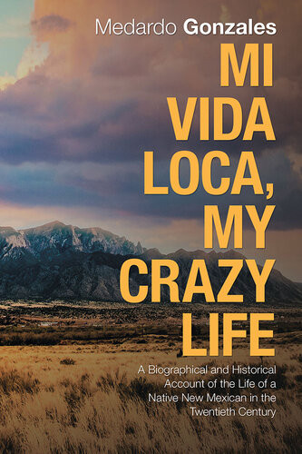 Mi Vida Loca My Crazy Life A Biographical And Historical Account Of The Life Of A Native New Mexican In The Twentieth Century Medardo Gonzales