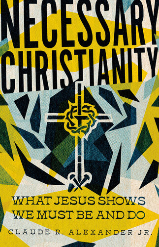 Necessary Christianity What Jesus Shows We Must Be And Do Claude R Alexander Jr