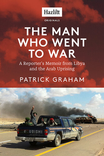Tthe Man Who Went To War A Reporters Memoir From Libya And The Arab Uprising Patrick Graham