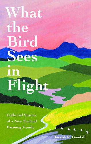 What The Bird Sees In Flight Collected Stories Of A New Zealand Farming Family Joseph R Goodall