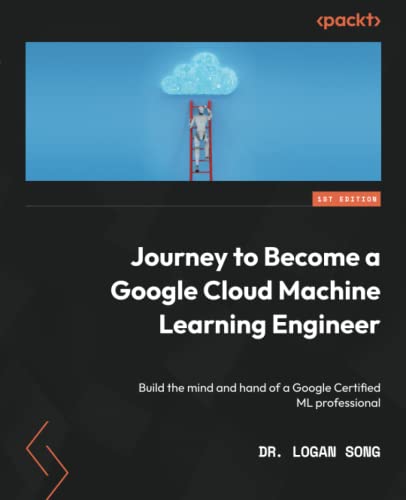 Journey To Become A Google Cloud Machine Learning Engineer Build The Mind And Hand Of A Google Certified Ml Professional Logan Song