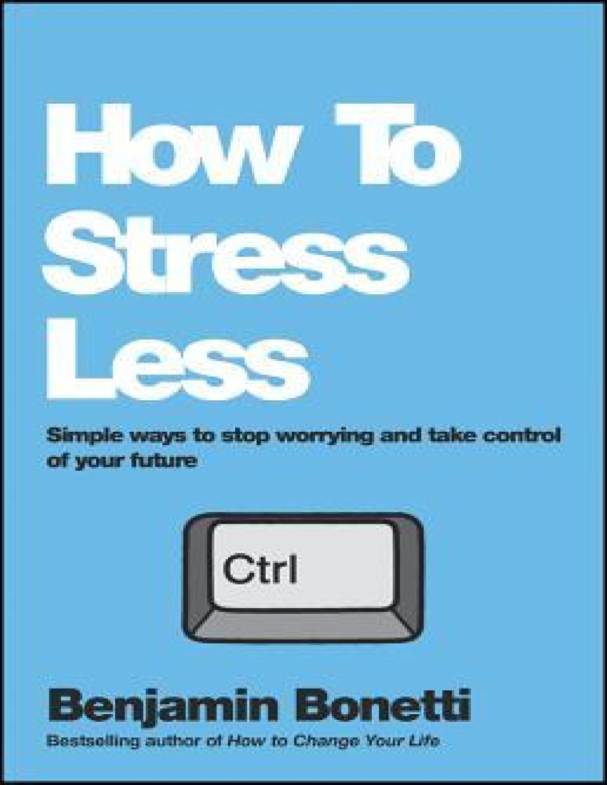 How To Stress Less Simple Ways To Stop Worrying And Take Control Of Your Future Benjamin P Bonetti