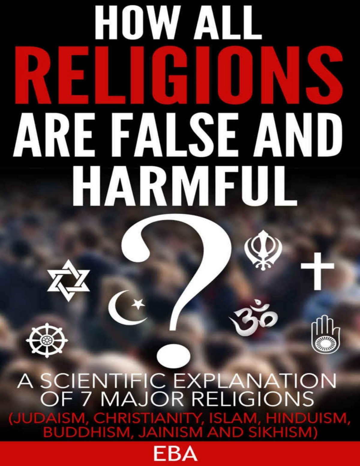How All Religions Are False And Harmful A Scientific Explanation Of 7 Major Religions Judaism Christianity Islam Hinduism Buddhism Jainism Sikhism Eba