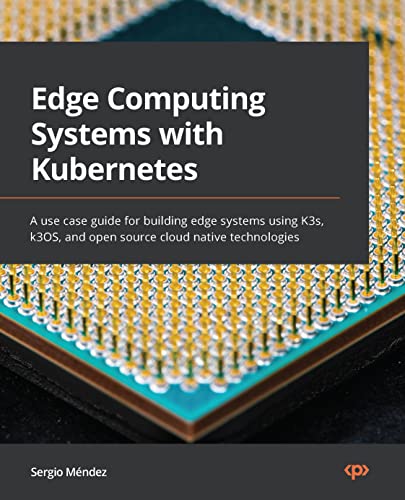 Edge Computing Systems With Kubernetes A Use Case Guide For Building Edge Systems Using K3s K3os And Open Source Cloud Native Sergio Mendez