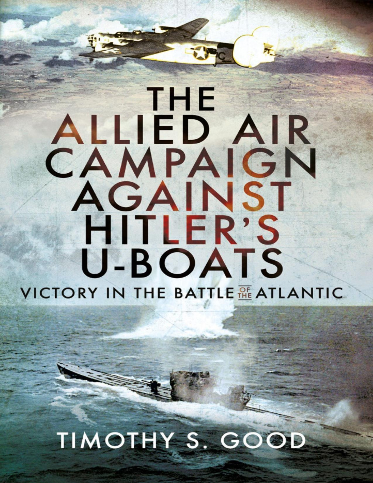 The Allied Air Campaign Against Hitlers Uboats Victory In The Battle Of The Atlantic Timothy S Good