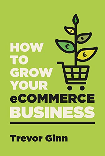 How To Grow Your Ecommerce Business The Essential Guide To Building A Successful Multichannel Online Business With Google Shopify Ebay Amazon Facebook Trevor Ginn