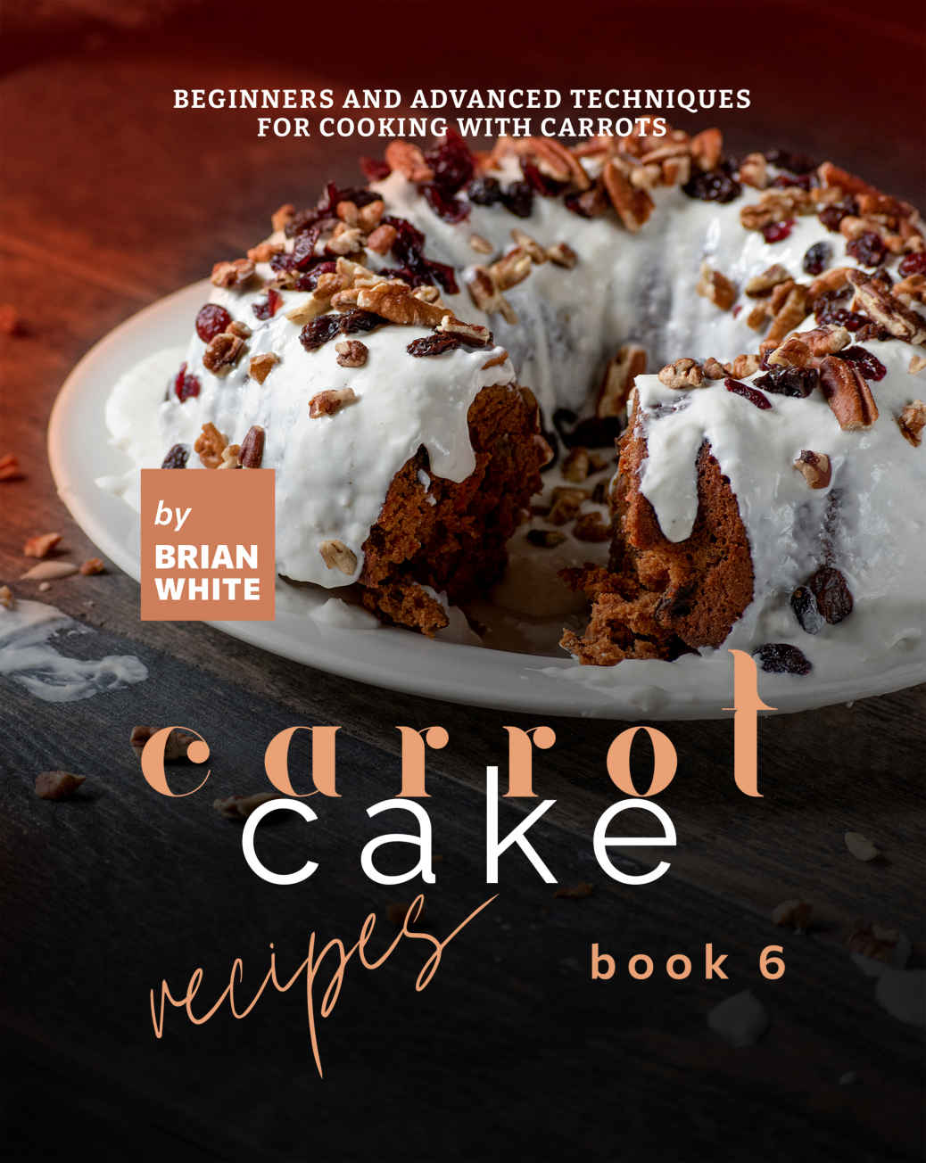Carrot Cake Recipes Book 6 Beginners And Advanced Techniques For Cooking With Carrots Brian White