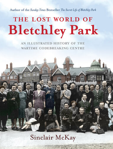 The Lost World Of Bletchley Park The Illustrated History Of The Wartime Codebreaking Centre Sinclair Mckay