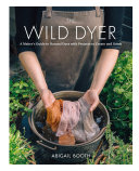 The Wild Dyer A Makers Guide To Natural Dyes With Beautiful Projects To Create And Stitch Abigail Booth