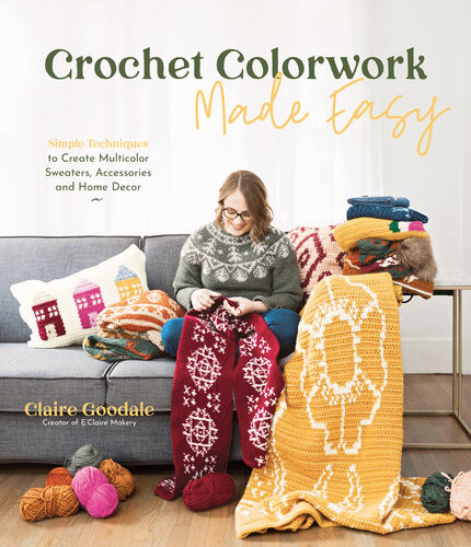 Crochet Colorwork Made Easy Simple Techniques To Create Multicolor Sweaters Accessories And Home Decor Claire Goodale