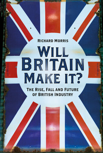 Will Britain Make It The Rise Fall And Future Of British Industry Richard Morris