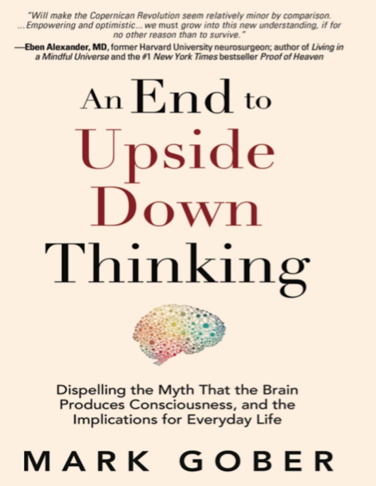 An End To Upside Down Thinking Dispelling The Myth That The Brain Produces Consciousness And The Implications For Everyday Life Mark Gober