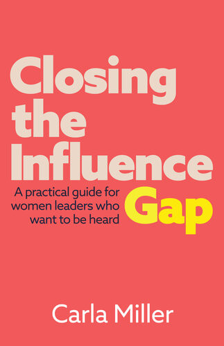 Closing The Influence Gap A Practical Guide For Women Leaders Who Want To Be Heard Carla Miller