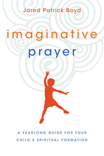 Imaginative Prayer A Yearlong Guide For Your Childs Spiritual Formation Jared Patrick Boyd