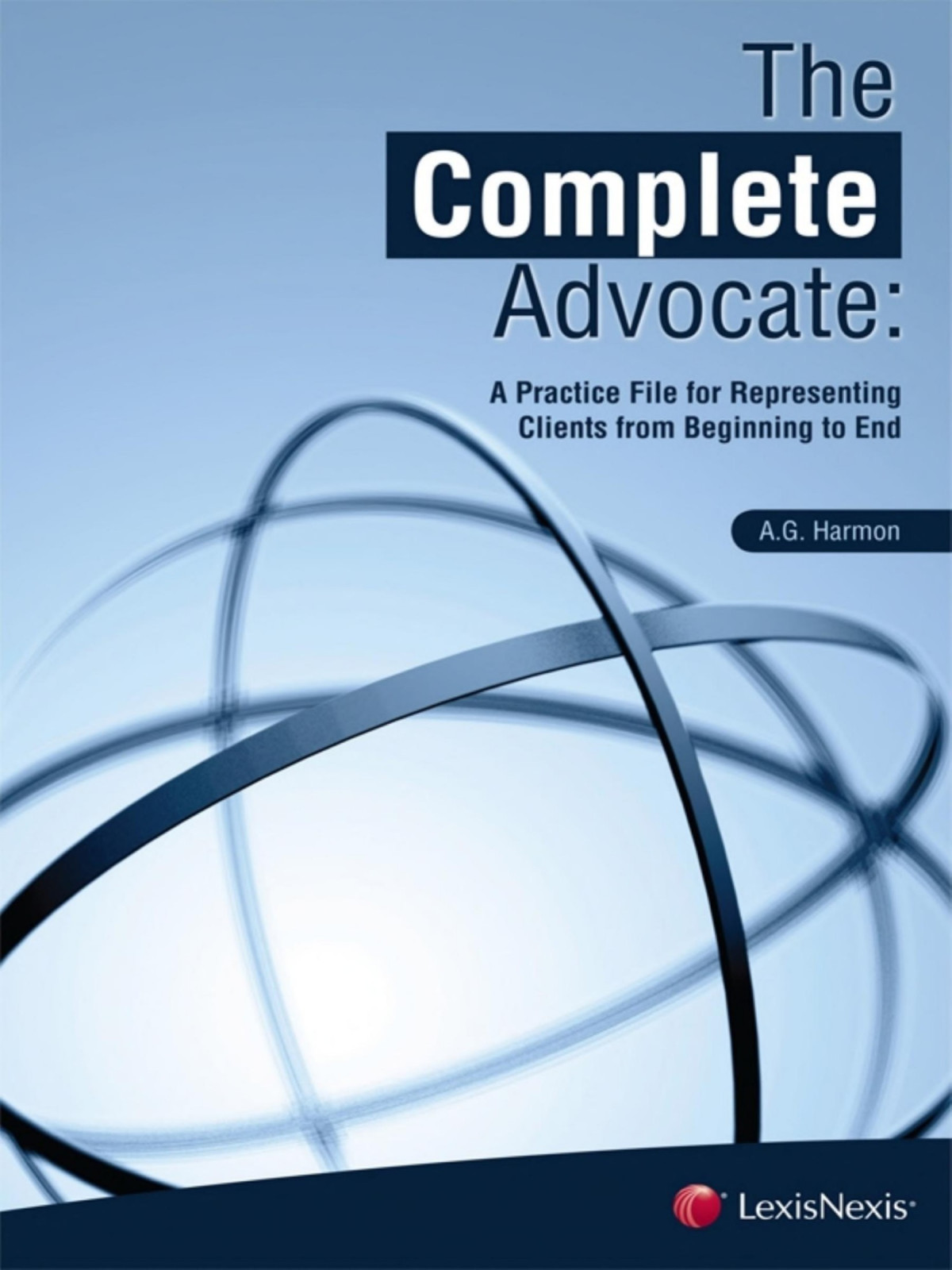 The Complete Advocate A Practice File For Representing Clients From Beginning To End Ag Harmon