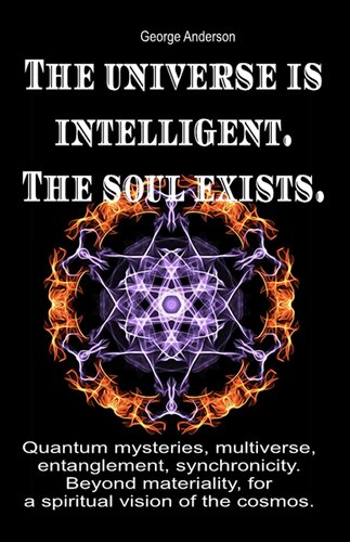 The Universe Is Intelligent The Soul Exists Quantum Mysteries Multiverse Entanglement Synchronicity Beyond Materiality For A Spiritual Vision Of The Cosmos George Anderson