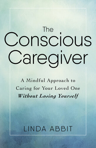 The Conscious Caregiver A Mindful Approach To Caring For Your Loved One Without Losing Yourself Linda Abbit