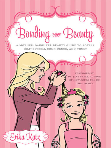 Bonding Over Beauty A Motherdaughter Beauty Guide To Foster Selfesteem Confidence And Trust Erika Katz