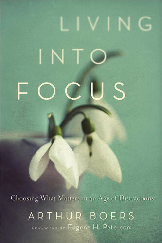 Living Into Focus Choosing What Matters In An Age Of Distractions Arthur Boers