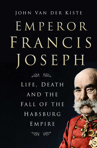 Emperor Francis Joseph Life Death And The Fall Of The Habsburg Empire John Van Der Kiste