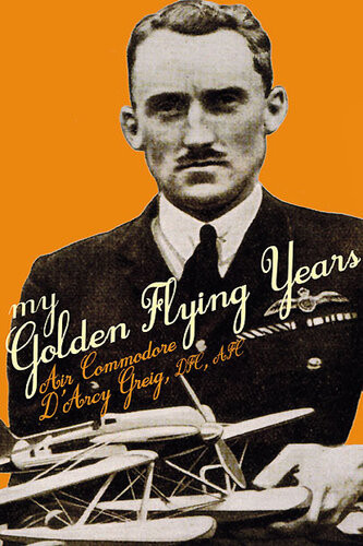 My Golden Flying Years From 1918 Over France Through Iraq In The 1920s To The Schneider Trophy Race Of 1927 Darcy Greig
