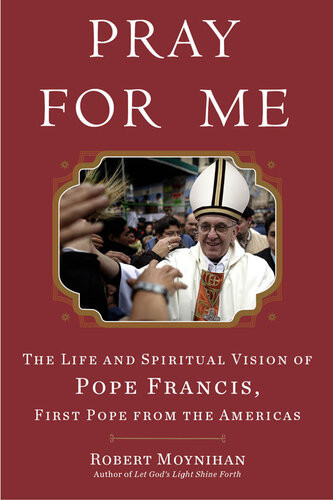 Pray For Me The Life And Spiritual Vision Of Pope Francis First Pope From The Americas Robert Moynihan