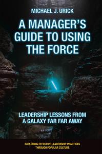 A Managers Guide To Using The Force Leadership Lessons From A Galaxy Far Far Away Exploring Effective Leadership Practices Through Popular Culture Michael J Urick