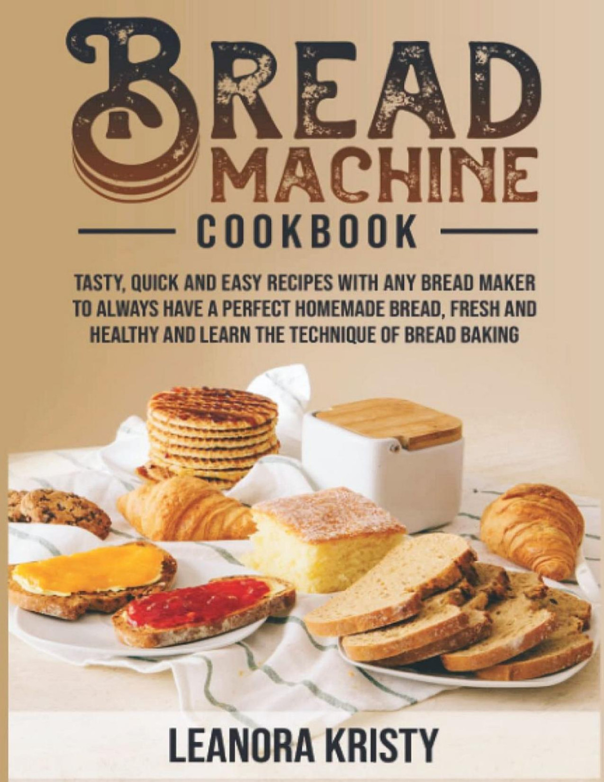 Bread Machine Cookbook Tasty Quick And Easy Recipes With Any Bread Maker To Always Have A Perfect Homemade Bread Fresh And Healthy And Learn The Technique Of Bread Baking Leanora Kristy