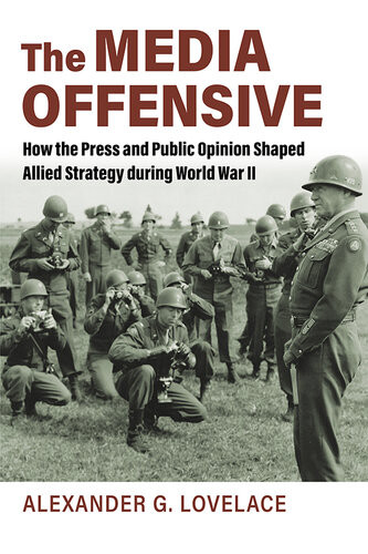 The Media Offensive How The Press And Public Opinion Shaped Allied Strategy During World War Ii Alexander G Lovelace