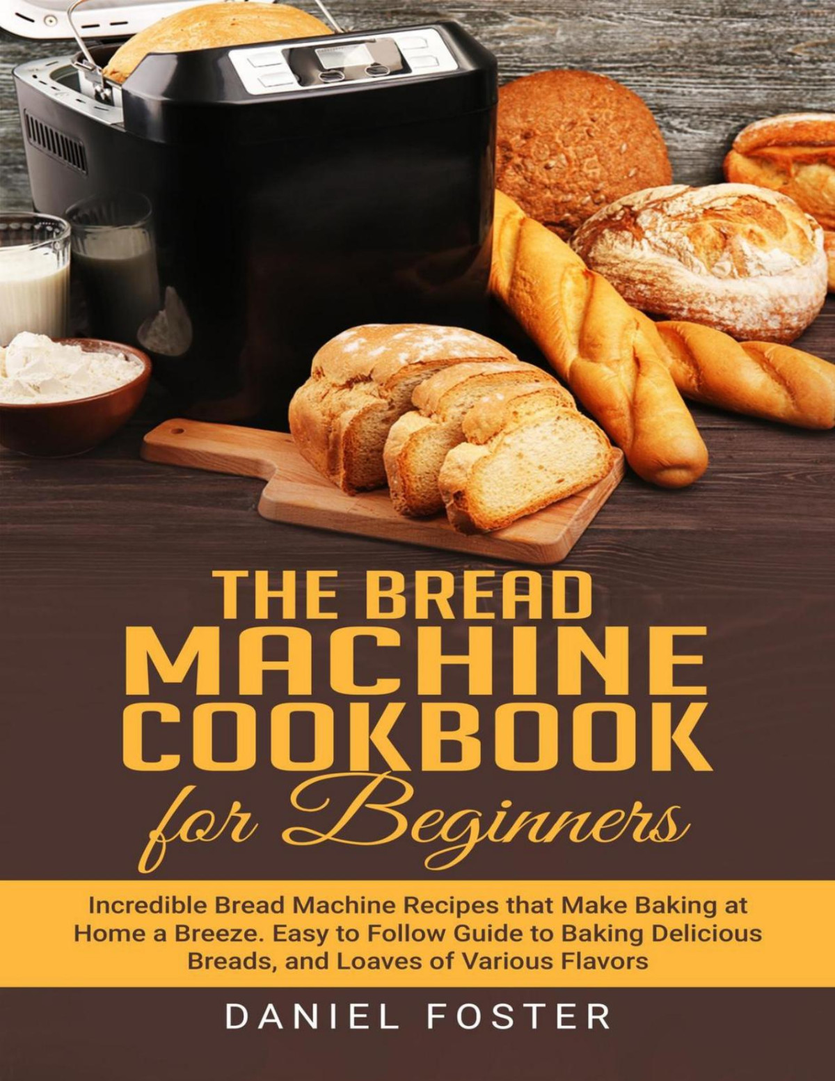 The Bread Machine Cookbook For Beginners Incredible Bread Machine Recipes That Make Baking At Home A Breeze 1st Edition Daniel Foster
