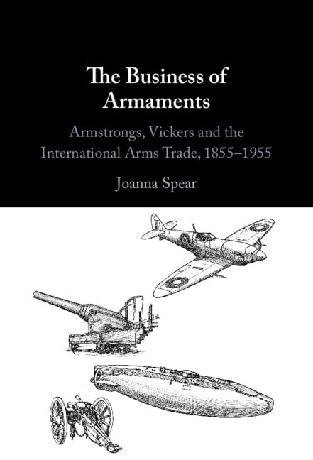 The Business Of Armaments Armstrongs Vickers And The International Arms Trade 18551955 Joanna Spear