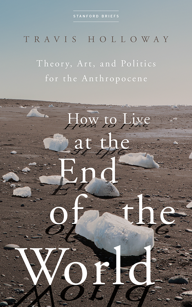How To Live At The End Of The World Theory Art And Politics For The Anthropocene Travis Holloway