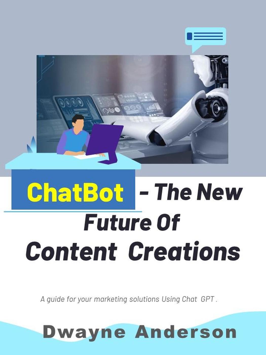 Chatbot And The New Future Of Content Creations A Guide For Your Marketing Solution Using Chat Gpt Dwayne Anderson